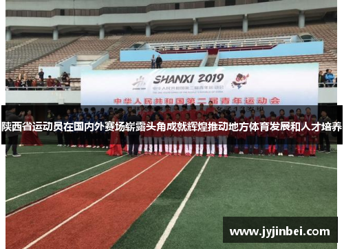 陕西省运动员在国内外赛场崭露头角成就辉煌推动地方体育发展和人才培养